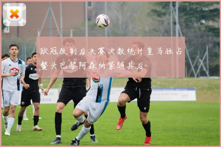欧冠改制后决赛次数统计皇马独占鳌头巴黎阿森纳紧随其后