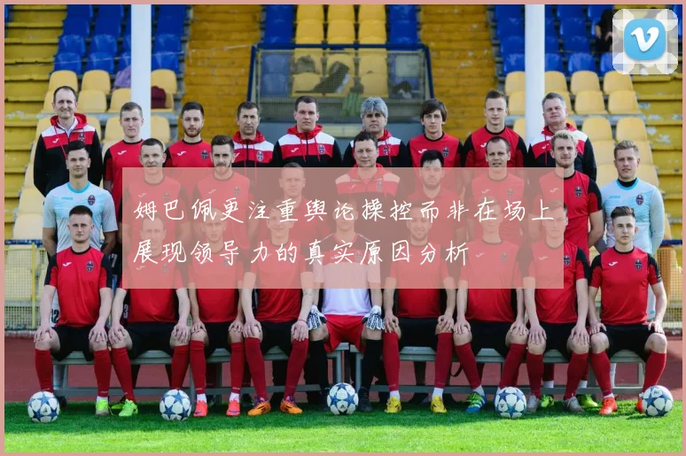 姆巴佩更注重舆论操控而非在场上展现领导力的真实原因分析