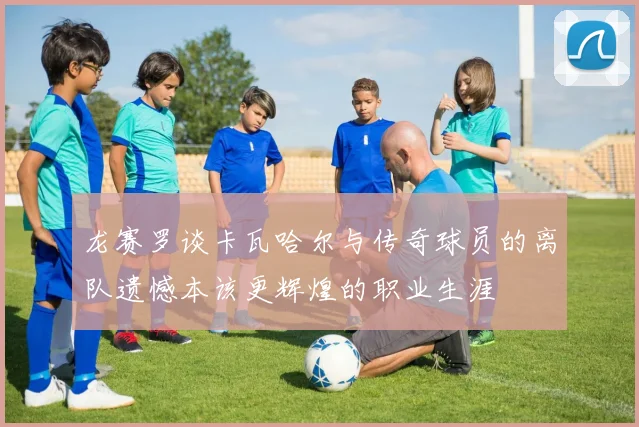 龙赛罗谈卡瓦哈尔与传奇球员的离队遗憾本该更辉煌的职业生涯