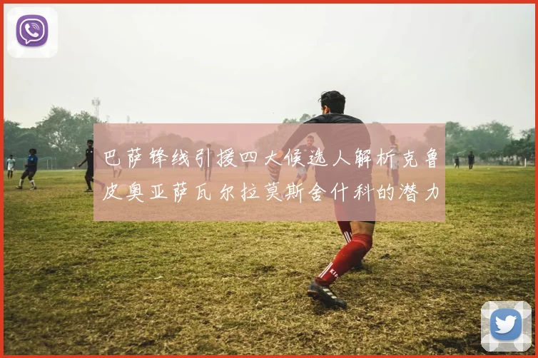 巴萨锋线引援四大候选人解析克鲁皮奥亚萨瓦尔拉莫斯舍什科的潜力与前景