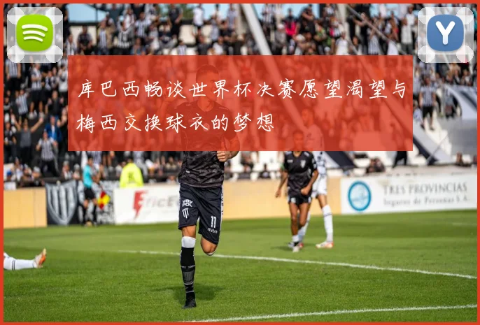库巴西畅谈世界杯决赛愿望渴望与梅西交换球衣的梦想
