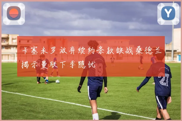 卡塞米罗放弃续约条款缺战桑德兰揭示曼联下季隐忧